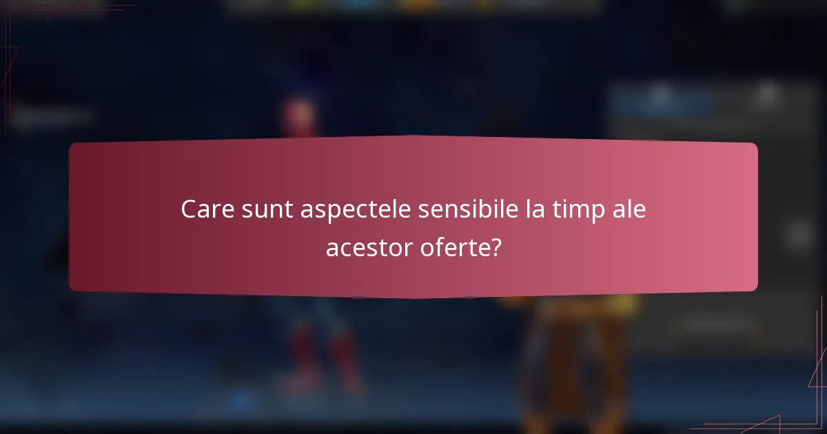 Care sunt aspectele sensibile la timp ale acestor oferte?